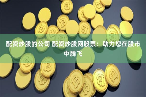 配资炒股的公司 配资炒股网股票：助力您在股市中腾飞