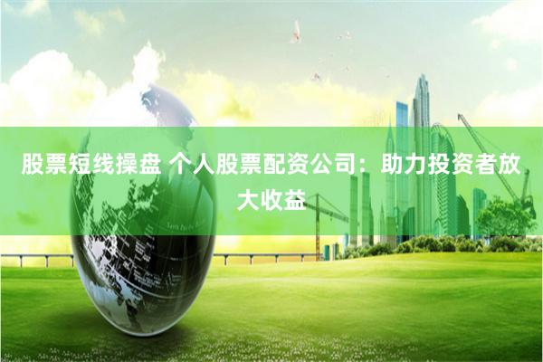 股票短线操盘 个人股票配资公司：助力投资者放大收益