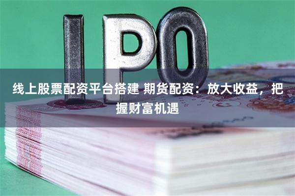 线上股票配资平台搭建 期货配资：放大收益，把握财富机遇