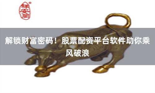 解锁财富密码！股票配资平台软件助你乘风破浪