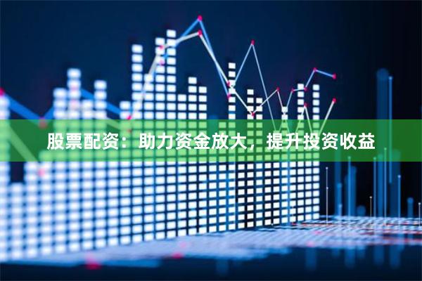 股票配资：助力资金放大，提升投资收益