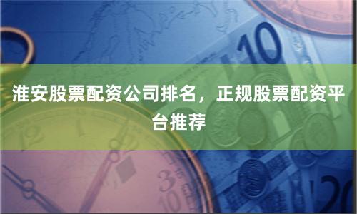 淮安股票配资公司排名，正规股票配资平台推荐