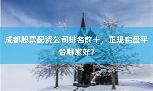 成都股票配资公司排名前十，正规实盘平台哪家好？